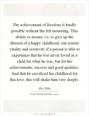 The achievement of freedom is hardly possible without the felt mourning. This ability to mourn, i.e, to give up the illusion of a happy childhood, can restore vitality and creativity if a person is able to experience that he was never loved as a child for what he was, but for his achievements, success and good qualities. And that he sacrificed his childhood for this love, this will shake him very deeply Picture Quote #1