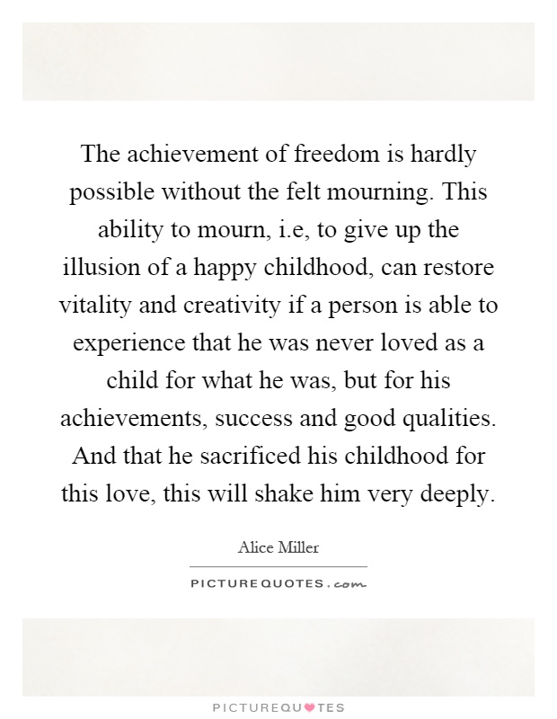 The achievement of freedom is hardly possible without the felt mourning. This ability to mourn, i.e, to give up the illusion of a happy childhood, can restore vitality and creativity if a person is able to experience that he was never loved as a child for what he was, but for his achievements, success and good qualities. And that he sacrificed his childhood for this love, this will shake him very deeply Picture Quote #1
