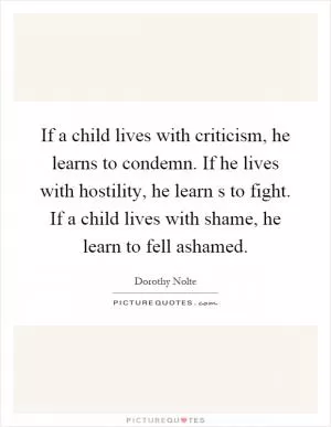 If a child lives with criticism, he learns to condemn. If he lives with hostility, he learn s to fight. If a child lives with shame, he learn to fell ashamed Picture Quote #1