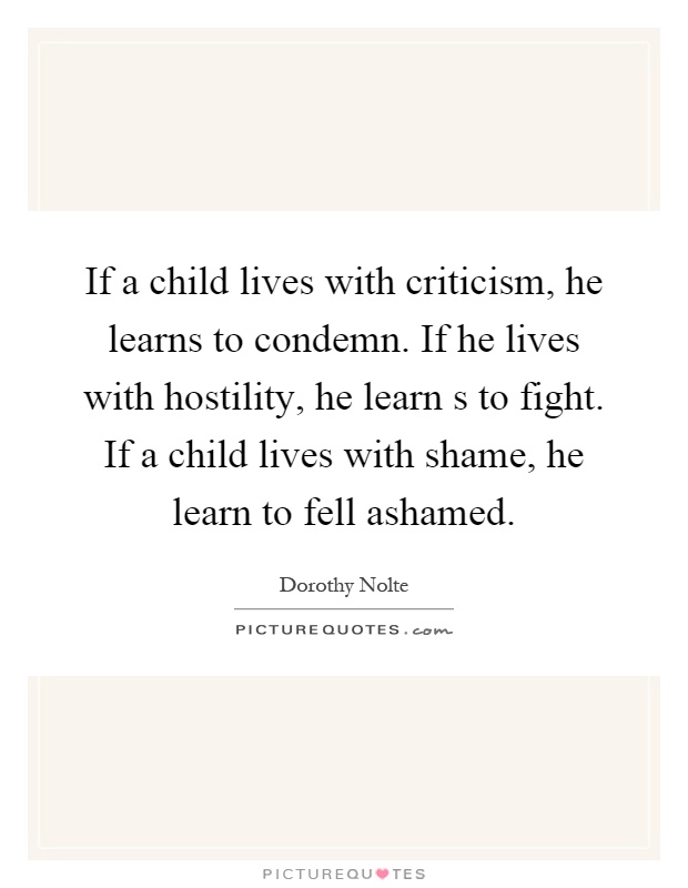 If a child lives with criticism, he learns to condemn. If he lives with hostility, he learn s to fight. If a child lives with shame, he learn to fell ashamed Picture Quote #1