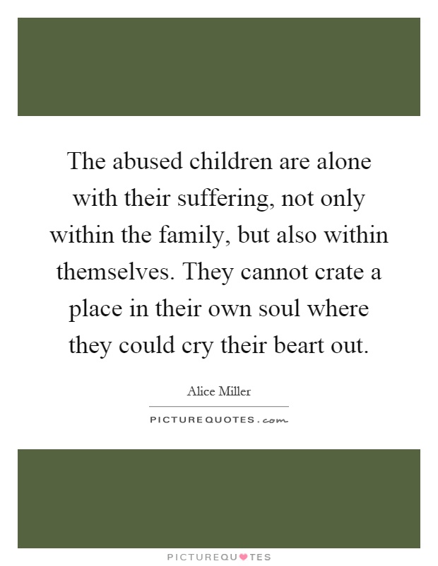 The abused children are alone with their suffering, not only within the family, but also within themselves. They cannot crate a place in their own soul where they could cry their beart out Picture Quote #1