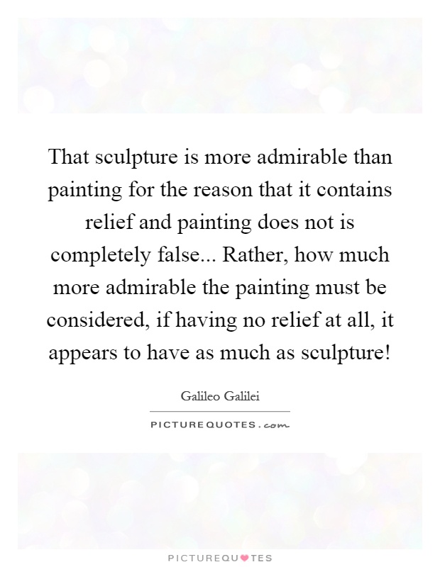 That sculpture is more admirable than painting for the reason that it contains relief and painting does not is completely false... Rather, how much more admirable the painting must be considered, if having no relief at all, it appears to have as much as sculpture! Picture Quote #1
