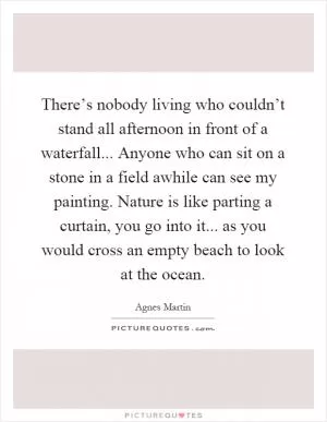 There’s nobody living who couldn’t stand all afternoon in front of a waterfall... Anyone who can sit on a stone in a field awhile can see my painting. Nature is like parting a curtain, you go into it... as you would cross an empty beach to look at the ocean Picture Quote #1
