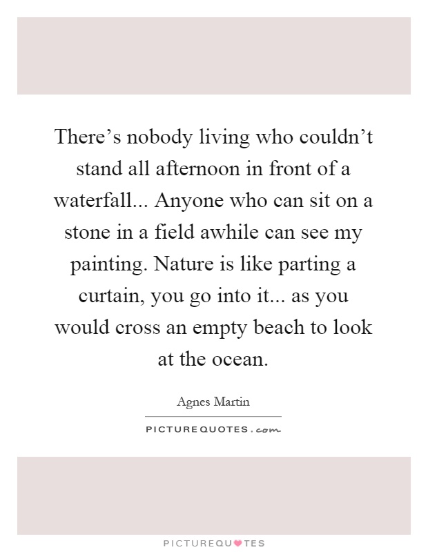 There's nobody living who couldn't stand all afternoon in front of a waterfall... Anyone who can sit on a stone in a field awhile can see my painting. Nature is like parting a curtain, you go into it... as you would cross an empty beach to look at the ocean Picture Quote #1