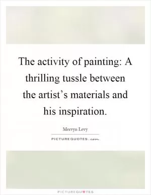 The activity of painting: A thrilling tussle between the artist’s materials and his inspiration Picture Quote #1