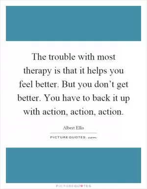The trouble with most therapy is that it helps you feel better. But you don’t get better. You have to back it up with action, action, action Picture Quote #1