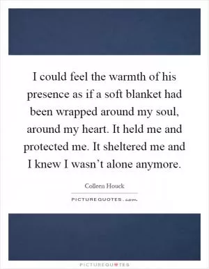 I could feel the warmth of his presence as if a soft blanket had been wrapped around my soul, around my heart. It held me and protected me. It sheltered me and I knew I wasn’t alone anymore Picture Quote #1
