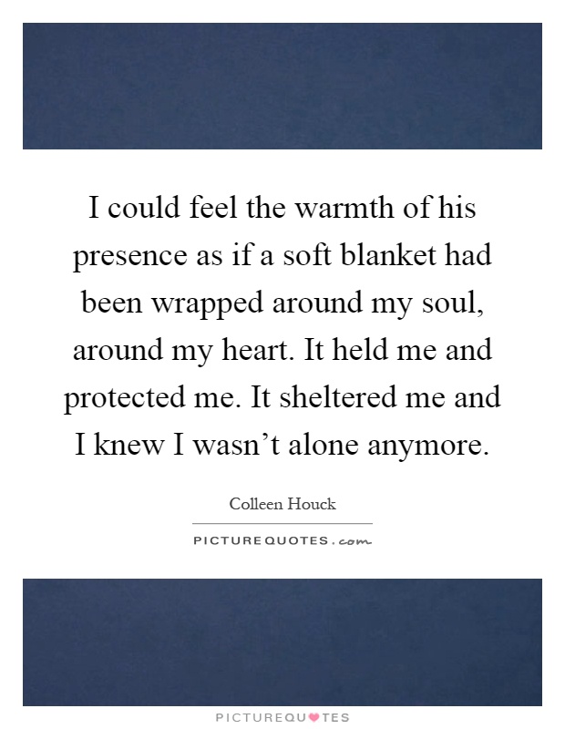 I could feel the warmth of his presence as if a soft blanket had been wrapped around my soul, around my heart. It held me and protected me. It sheltered me and I knew I wasn't alone anymore Picture Quote #1