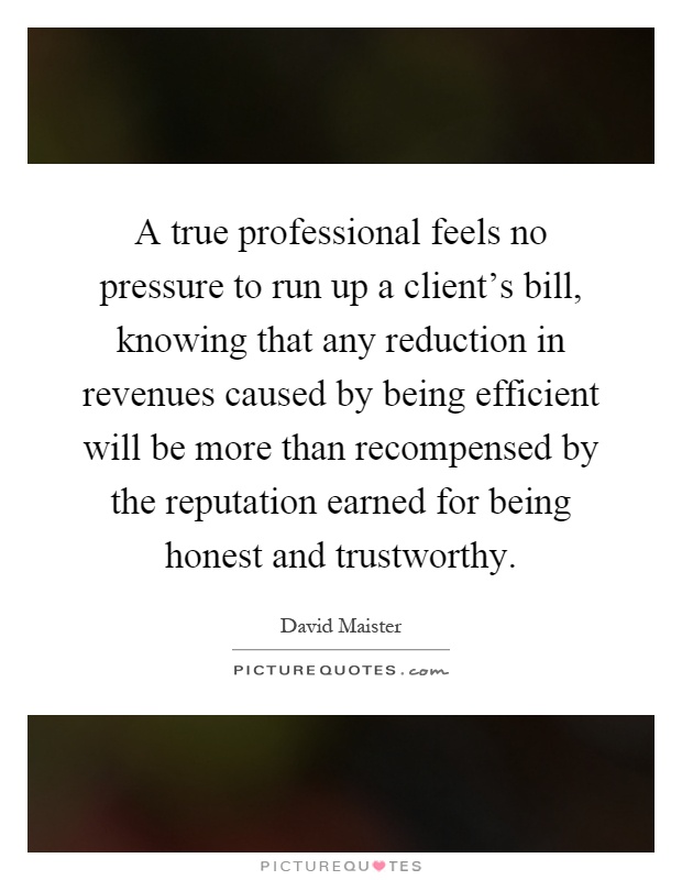 A true professional feels no pressure to run up a client's bill, knowing that any reduction in revenues caused by being efficient will be more than recompensed by the reputation earned for being honest and trustworthy Picture Quote #1