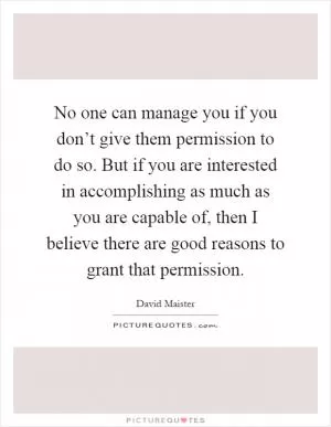 No one can manage you if you don’t give them permission to do so. But if you are interested in accomplishing as much as you are capable of, then I believe there are good reasons to grant that permission Picture Quote #1