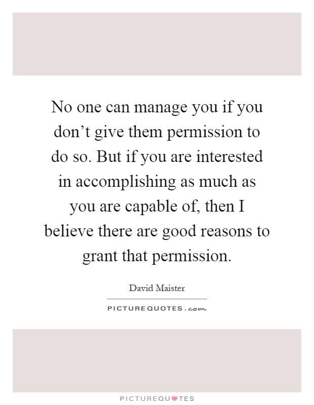 No one can manage you if you don't give them permission to do so. But if you are interested in accomplishing as much as you are capable of, then I believe there are good reasons to grant that permission Picture Quote #1
