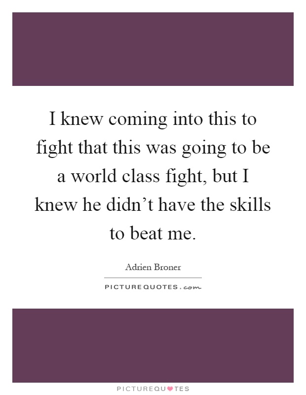 I knew coming into this to fight that this was going to be a world class fight, but I knew he didn't have the skills to beat me Picture Quote #1