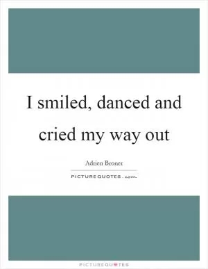 I smiled, danced and cried my way out Picture Quote #1