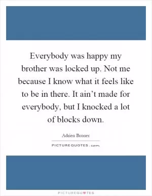 Everybody was happy my brother was locked up. Not me because I know what it feels like to be in there. It ain’t made for everybody, but I knocked a lot of blocks down Picture Quote #1