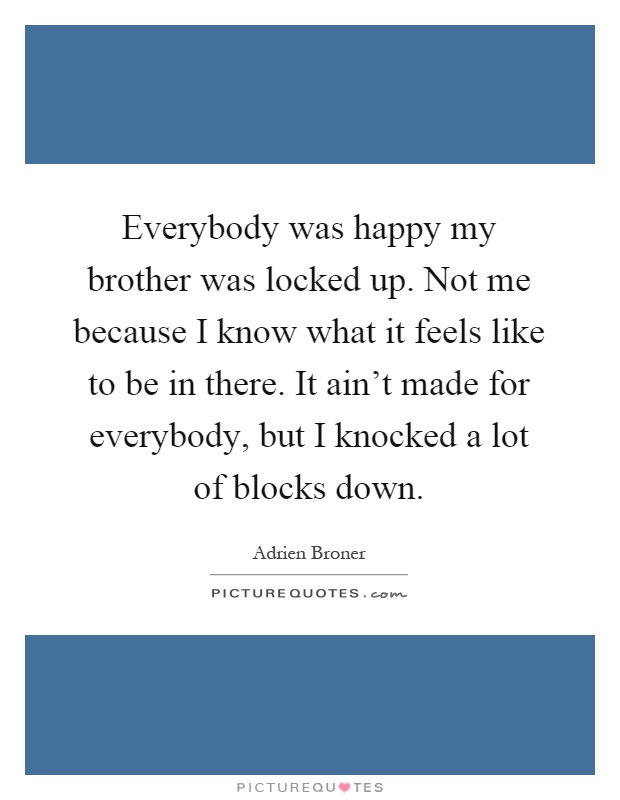 Everybody was happy my brother was locked up. Not me because I know what it feels like to be in there. It ain't made for everybody, but I knocked a lot of blocks down Picture Quote #1