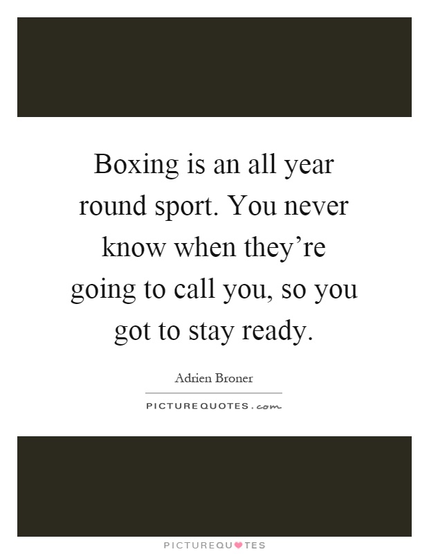 Boxing is an all year round sport. You never know when they're going to call you, so you got to stay ready Picture Quote #1