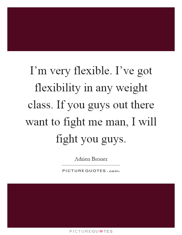 I'm very flexible. I've got flexibility in any weight class. If you guys out there want to fight me man, I will fight you guys Picture Quote #1