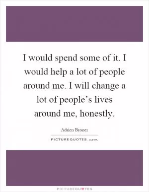 I would spend some of it. I would help a lot of people around me. I will change a lot of people’s lives around me, honestly Picture Quote #1