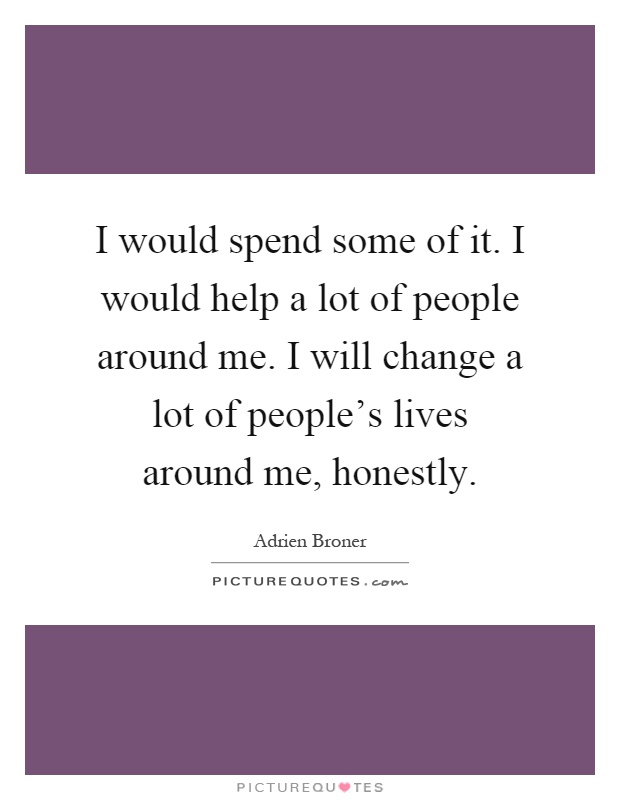 I would spend some of it. I would help a lot of people around me. I will change a lot of people's lives around me, honestly Picture Quote #1