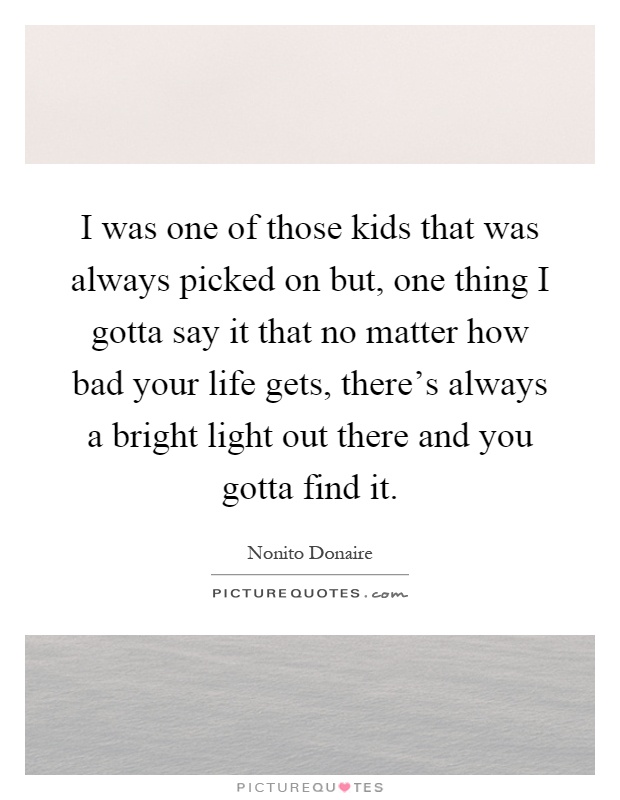 I was one of those kids that was always picked on but, one thing I gotta say it that no matter how bad your life gets, there's always a bright light out there and you gotta find it Picture Quote #1