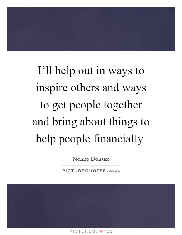 I'll help out in ways to inspire others and ways to get people together and bring about things to help people financially Picture Quote #1