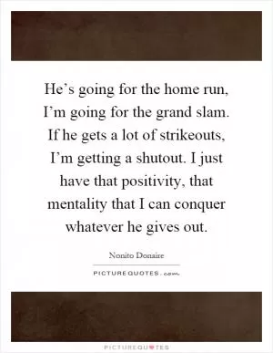 He’s going for the home run, I’m going for the grand slam. If he gets a lot of strikeouts, I’m getting a shutout. I just have that positivity, that mentality that I can conquer whatever he gives out Picture Quote #1