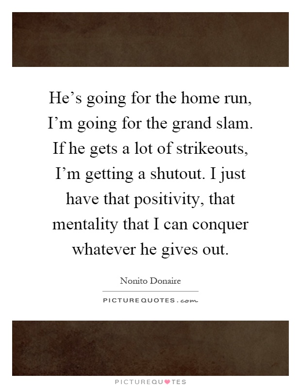 He's going for the home run, I'm going for the grand slam. If he gets a lot of strikeouts, I'm getting a shutout. I just have that positivity, that mentality that I can conquer whatever he gives out Picture Quote #1