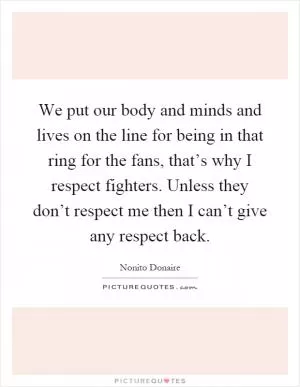 We put our body and minds and lives on the line for being in that ring for the fans, that’s why I respect fighters. Unless they don’t respect me then I can’t give any respect back Picture Quote #1