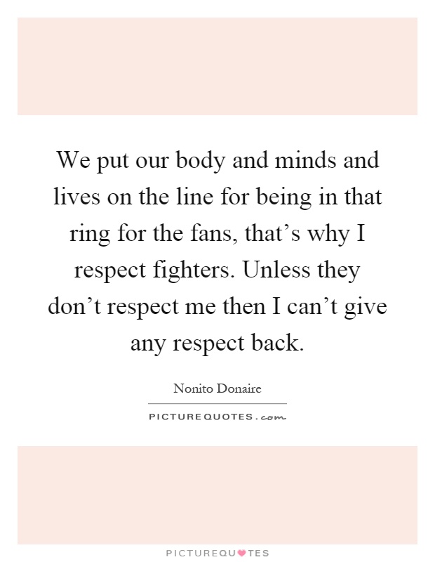 We put our body and minds and lives on the line for being in that ring for the fans, that's why I respect fighters. Unless they don't respect me then I can't give any respect back Picture Quote #1