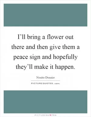 I’ll bring a flower out there and then give them a peace sign and hopefully they’ll make it happen Picture Quote #1