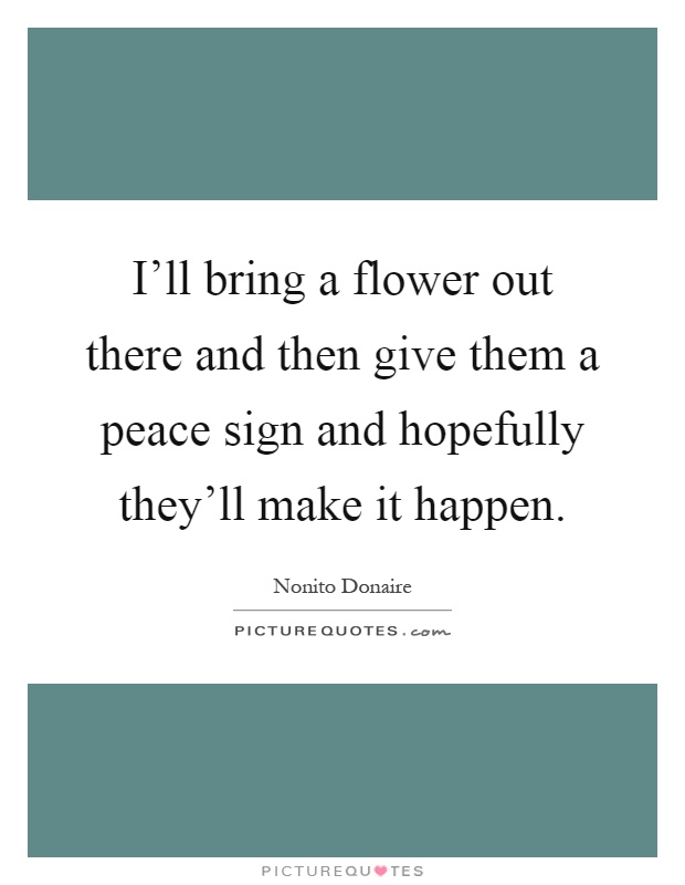 I'll bring a flower out there and then give them a peace sign and hopefully they'll make it happen Picture Quote #1