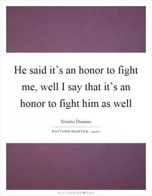 He said it’s an honor to fight me, well I say that it’s an honor to fight him as well Picture Quote #1