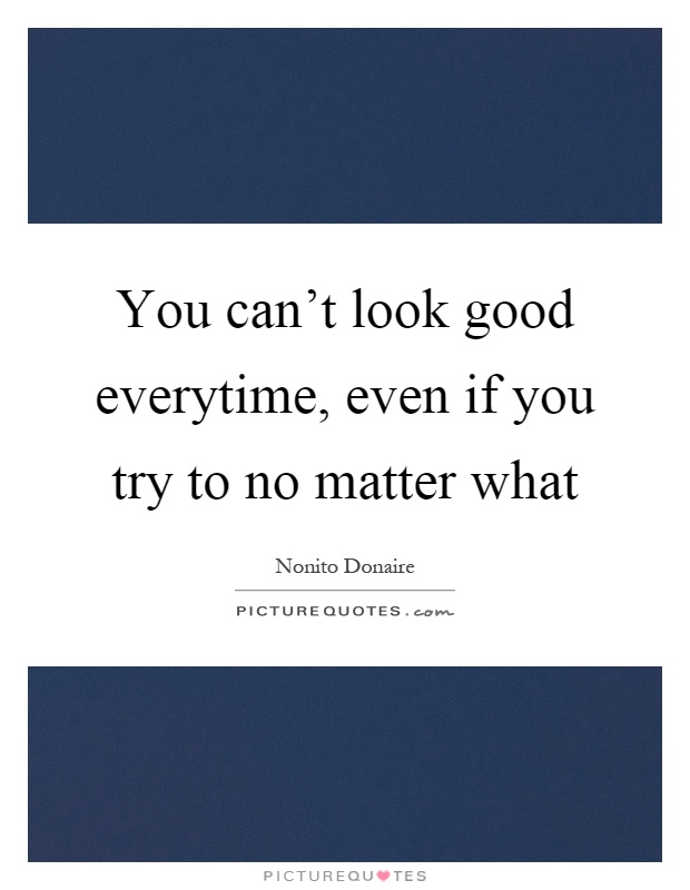 You can't look good everytime, even if you try to no matter what Picture Quote #1