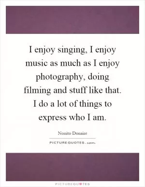 I enjoy singing, I enjoy music as much as I enjoy photography, doing filming and stuff like that. I do a lot of things to express who I am Picture Quote #1
