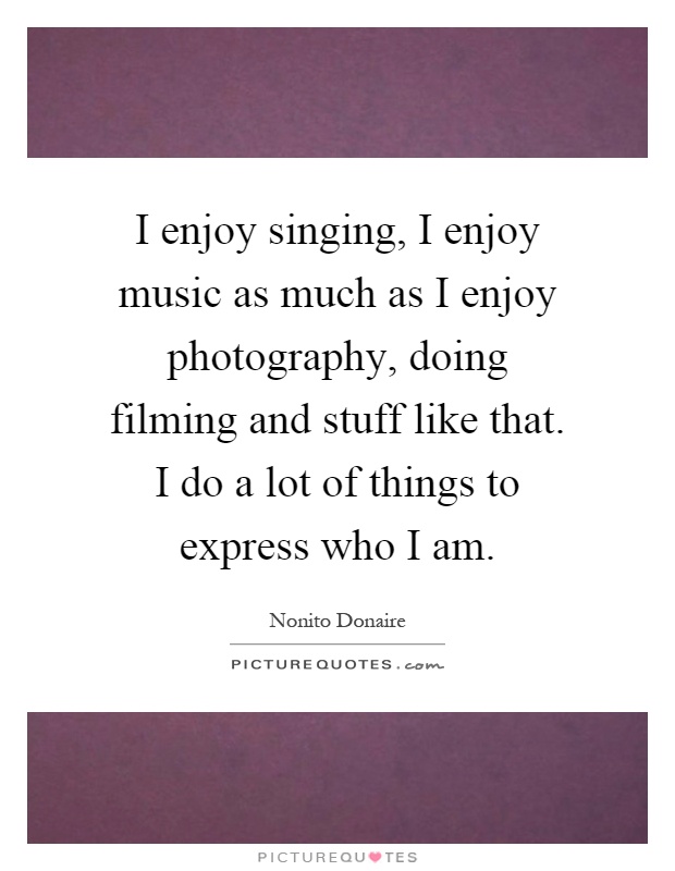 I enjoy singing, I enjoy music as much as I enjoy photography, doing filming and stuff like that. I do a lot of things to express who I am Picture Quote #1