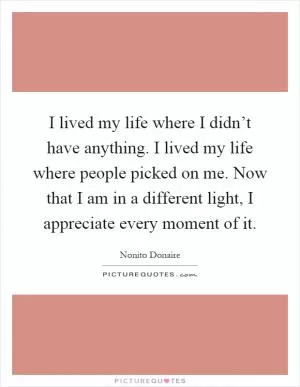 I lived my life where I didn’t have anything. I lived my life where people picked on me. Now that I am in a different light, I appreciate every moment of it Picture Quote #1