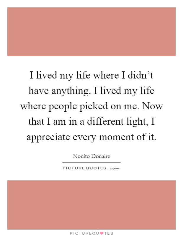 I lived my life where I didn't have anything. I lived my life where people picked on me. Now that I am in a different light, I appreciate every moment of it Picture Quote #1
