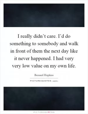 I really didn’t care. I’d do something to somebody and walk in front of them the next day like it never happened. I had very very low value on my own life Picture Quote #1