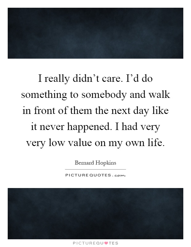I really didn't care. I'd do something to somebody and walk in front of them the next day like it never happened. I had very very low value on my own life Picture Quote #1