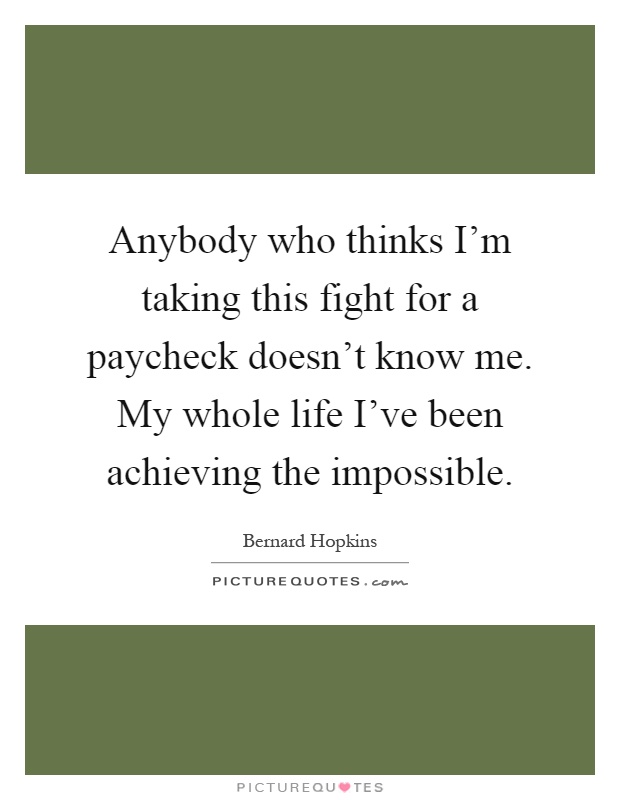 Anybody who thinks I'm taking this fight for a paycheck doesn't know me. My whole life I've been achieving the impossible Picture Quote #1