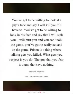 You’ve got to be willing to look at a guy’s face and say I will kill you if I have to. You’ve got to be willing to look in his face and say that I will stab you, I will hurt you and you can’t talk the game, you’ve got to really act and do the game. Prison is a thing where talking gets you killed. What gets you respect is you do. The guy that you fear is a guy that says nothing Picture Quote #1