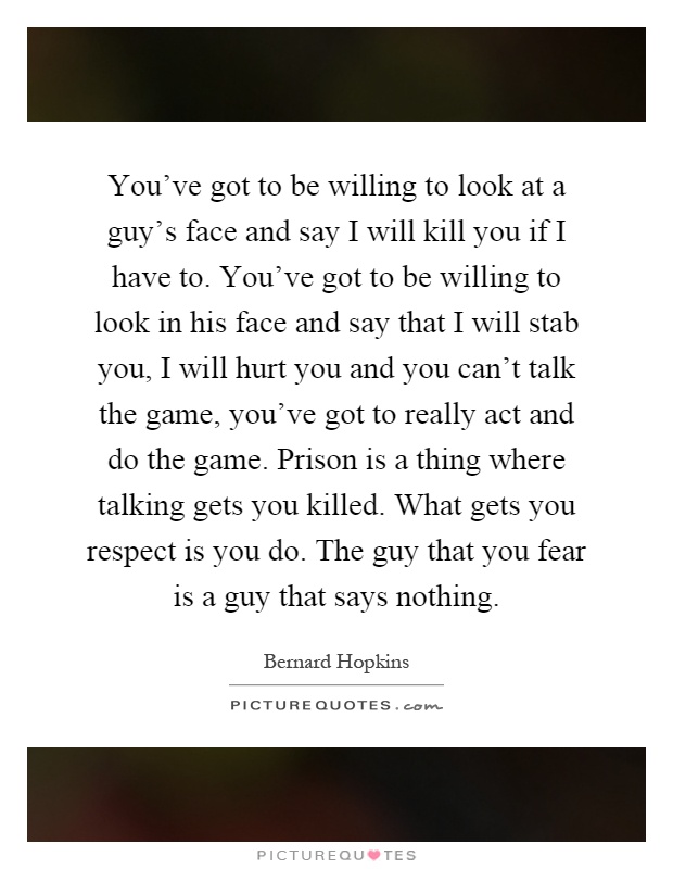 You've got to be willing to look at a guy's face and say I will kill you if I have to. You've got to be willing to look in his face and say that I will stab you, I will hurt you and you can't talk the game, you've got to really act and do the game. Prison is a thing where talking gets you killed. What gets you respect is you do. The guy that you fear is a guy that says nothing Picture Quote #1