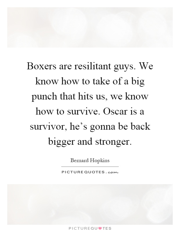 Boxers are resilitant guys. We know how to take of a big punch that hits us, we know how to survive. Oscar is a survivor, he's gonna be back bigger and stronger Picture Quote #1