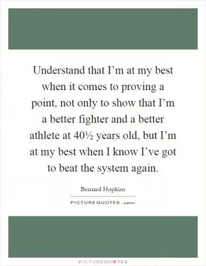 Understand that I’m at my best when it comes to proving a point, not only to show that I’m a better fighter and a better athlete at 40½ years old, but I’m at my best when I know I’ve got to beat the system again Picture Quote #1