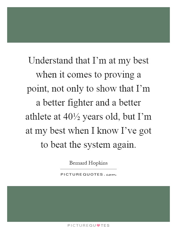 Understand that I'm at my best when it comes to proving a point, not only to show that I'm a better fighter and a better athlete at 40½ years old, but I'm at my best when I know I've got to beat the system again Picture Quote #1