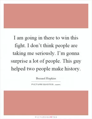 I am going in there to win this fight. I don’t think people are taking me seriously. I’m gonna surprise a lot of people. This guy helped two people make history Picture Quote #1