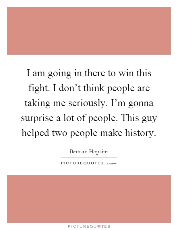 I am going in there to win this fight. I don't think people are taking me seriously. I'm gonna surprise a lot of people. This guy helped two people make history Picture Quote #1