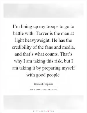 I’m lining up my troops to go to battle with. Tarver is the man at light heavyweight. He has the credibility of the fans and media, and that’s what counts. That’s why I am taking this risk, but I am taking it by preparing myself with good people Picture Quote #1