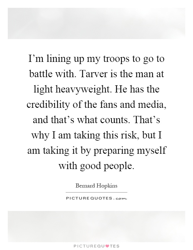 I'm lining up my troops to go to battle with. Tarver is the man at light heavyweight. He has the credibility of the fans and media, and that's what counts. That's why I am taking this risk, but I am taking it by preparing myself with good people Picture Quote #1