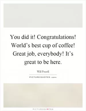 You did it! Congratulations! World’s best cup of coffee! Great job, everybody! It’s great to be here Picture Quote #1